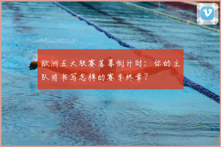 欧洲五大联赛落幕倒计时：你的主队将书写怎样的赛季终章？