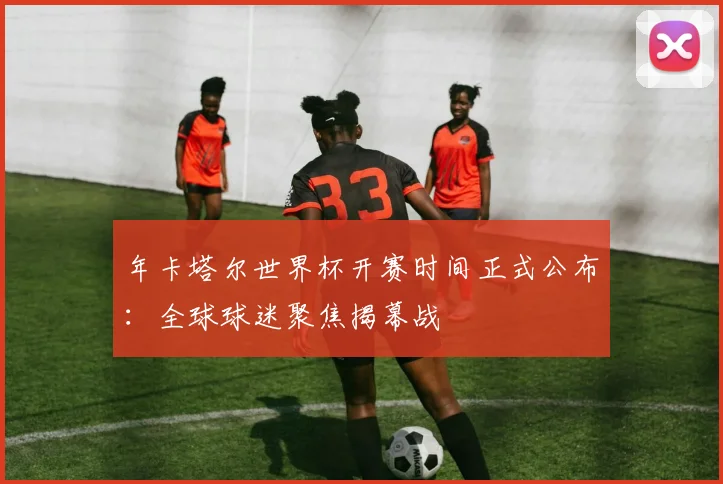 年卡塔尔世界杯开赛时间正式公布：全球球迷聚焦揭幕战