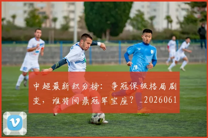 中超最新积分榜：争冠保级格局剧变，谁将问鼎冠军宝座？_20260610190418