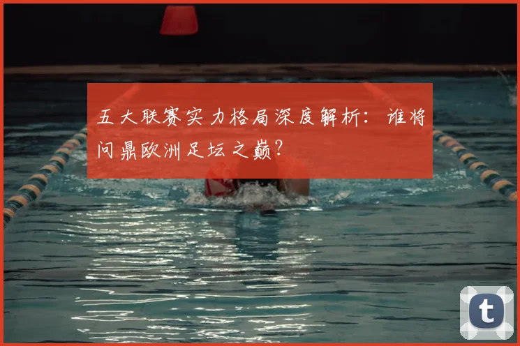 五大联赛实力格局深度解析：谁将问鼎欧洲足坛之巅？