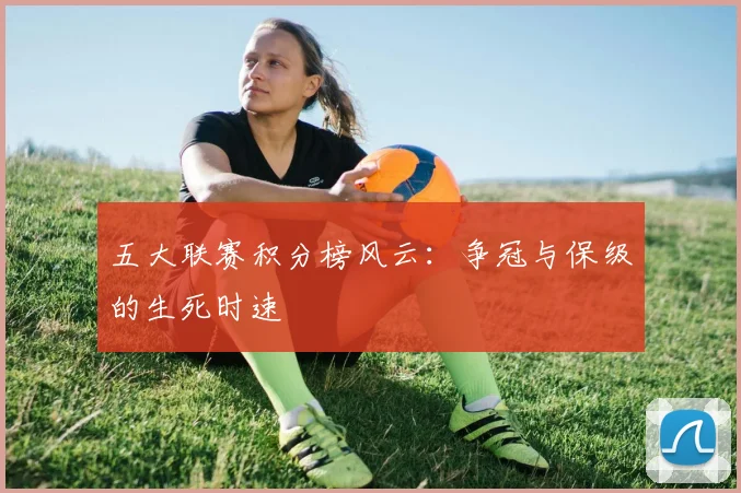 五大联赛积分榜风云：争冠与保级的生死时速