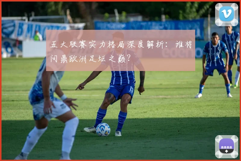 五大联赛实力格局深度解析：谁将问鼎欧洲足坛之巅？